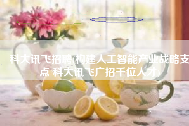 科大讯飞招聘(构建人工智能产业战略支点 科大讯飞广招千位人才)