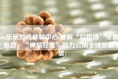 乐玩游戏破解中心(破解“后世博”发展难题，“深圳经验”助力云南全域旅游发展)