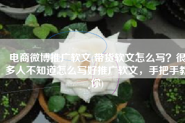 电商微博推广软文(带货软文怎么写？很多人不知道怎么写好推广软文，手把手教你)