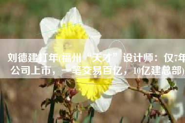 刘德建打年(福州“天才”设计师：仅7年公司上市，一笔交易百亿，10亿建总部)