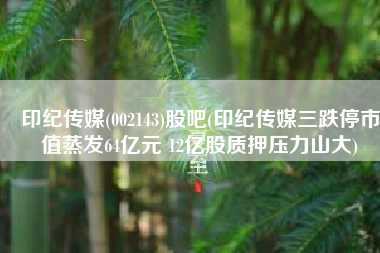 印纪传媒(002143)股吧(印纪传媒三跌停市值蒸发64亿元 12亿股质押压力山大)