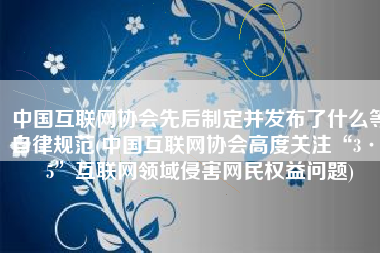 中国互联网协会先后制定并发布了什么等自律规范(中国互联网协会高度关注“3·15”互联网领域侵害网民权益问题)