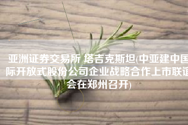 亚洲证券交易所 塔吉克斯坦(中亚建中国际开放式股份公司企业战略合作上市联谊会在郑州召开)