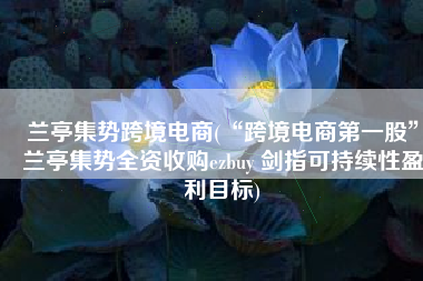 兰亭集势跨境电商(“跨境电商第一股”兰亭集势全资收购ezbuy 剑指可持续性盈利目标)