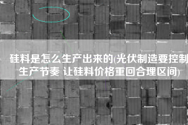 硅料是怎么生产出来的(光伏制造要控制生产节奏 让硅料价格重回合理区间)