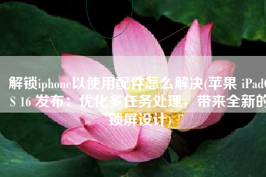 解锁iphone以使用配件怎么解决(苹果 iPadOS 16 发布：优化多任务处理，带来全新的锁屏设计)