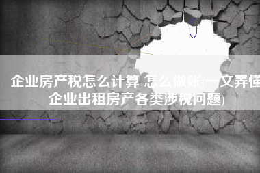 企业房产税怎么计算 怎么做账(一文弄懂企业出租房产各类涉税问题)