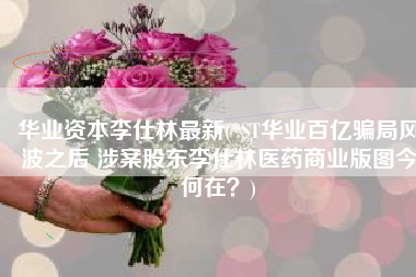 华业资本李仕林最新(*ST华业百亿骗局风波之后 涉案股东李仕林医药商业版图今何在？)