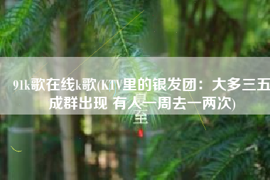 91k歌在线k歌(KTV里的银发团：大多三五成群出现 有人一周去一两次)
