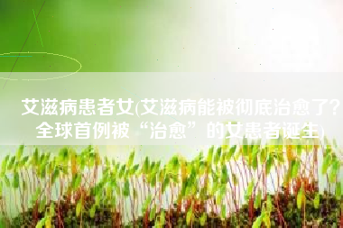 艾滋病患者女(艾滋病能被彻底治愈了？全球首例被“治愈”的女患者诞生)