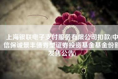 上海银联电子支付服务有限公司扣款(中信保诚景丰债券型证券投资基金基金份额发售公告)