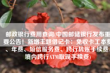 邮政银行费用查询(中国邮储银行发布重要公告！新增主题借记卡：免收卡工本费、年费、短信服务费、跨行转账手续费，境内跨行ATM取现手续费)