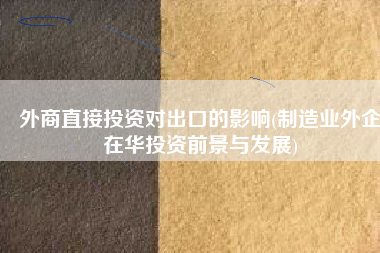 外商直接投资对出口的影响(制造业外企在华投资前景与发展)