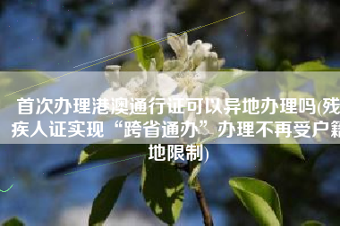 首次办理港澳通行证可以异地办理吗(残疾人证实现“跨省通办”办理不再受户籍地限制)