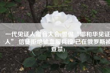 一代见证人福音大会(警惕“耶和华见证人” 信徒拒绝输血服兵役 已在俄罗斯被查禁)