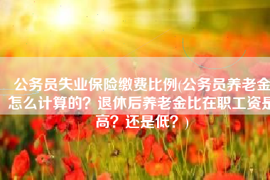 公务员失业保险缴费比例(公务员养老金怎么计算的？退休后养老金比在职工资是高？还是低？)