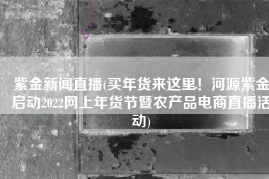 紫金新闻直播(买年货来这里！河源紫金启动2022网上年货节暨农产品电商直播活动)