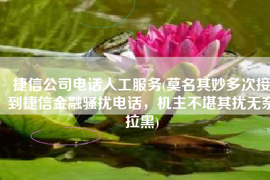 捷信公司电话人工服务(莫名其妙多次接到捷信金融骚扰电话，机主不堪其扰无奈拉黑)