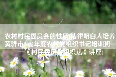 农村村民委员会的性质(法律明白人培养|黄骅市2022年度农村党组织书记培训班——《村民委员会组织法》讲座)
