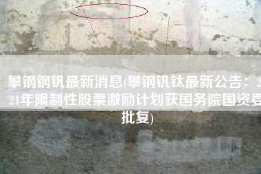 攀钢钢钒最新消息(攀钢钒钛最新公告：2021年限制性股票激励计划获国务院国资委批复)
