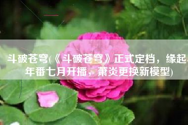 斗破苍穹(《斗破苍穹》正式定档，缘起、年番七月开播，萧炎更换新模型)