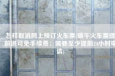 怎样取消网上预订火车票(端午火车票提前退可免手续费：需要至少提前24小时申请)
