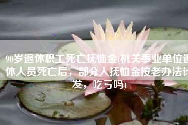 90岁退休职工死亡抚恤金(机关事业单位退休人员死亡后，部分人抚恤金按老办法计发，吃亏吗)