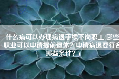 什么病可以办理病退手续下岗职工(哪些职业可以申请提前退休？申请病退要符合哪些条件？)