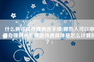 什么病可以办理病退手续(哪些人可以申请办理病退？病退待遇具体是怎么计算的？)