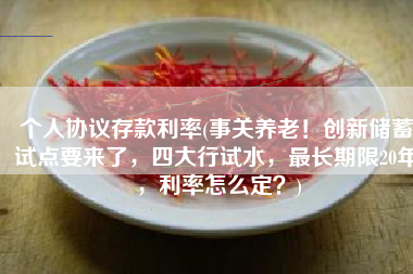 个人协议存款利率(事关养老！创新储蓄试点要来了，四大行试水，最长期限20年，利率怎么定？)