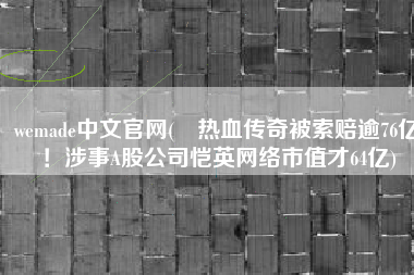 wemade中文官网(​热血传奇被索赔逾76亿！涉事A股公司恺英网络市值才64亿)