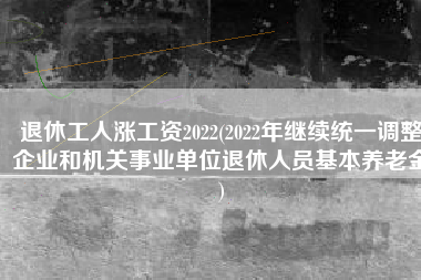 退休工人涨工资2022(2022年继续统一调整企业和机关事业单位退休人员基本养老金)