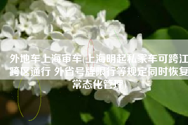 外地车上海审车(上海明起私家车可跨江跨区通行 外省号牌限行等规定同时恢复常态化管理)
