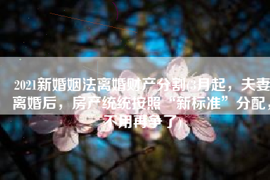 2021新婚姻法离婚财产分割(3月起，夫妻离婚后，房产统统按照“新标准”分配，不用再争了)