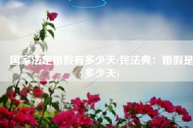 国家法定婚假有多少天(民法典：婚假是多少天)