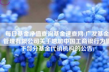 每日基金净值查询基金速查网(广发基金管理有限公司关于增加中国工商银行为旗下部分基金代销机构的公告)