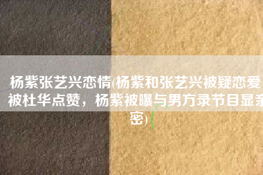 杨紫张艺兴恋情(杨紫和张艺兴被疑恋爱，被杜华点赞，杨紫被曝与男方录节目显亲密)