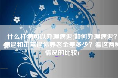 什么样病可以办理病退(如何办理病退？病退和正常退休养老金差多少？看这两种情况的比较)