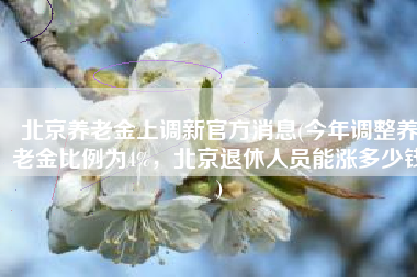 北京养老金上调新官方消息(今年调整养老金比例为4%，北京退休人员能涨多少钱)