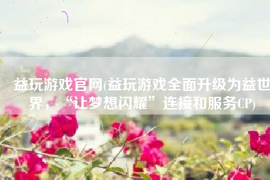 益玩游戏官网(益玩游戏全面升级为益世界，“让梦想闪耀”连接和服务CP)