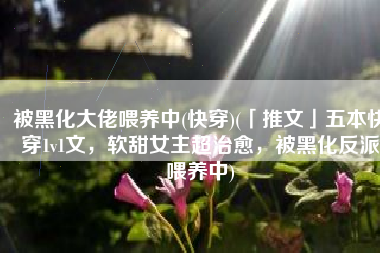 被黑化大佬喂养中(快穿)(「推文」五本快穿1v1文，软甜女主超治愈，被黑化反派喂养中)