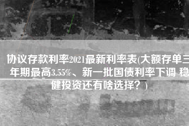 协议存款利率2021最新利率表(大额存单三年期最高3.55%、新一批国债利率下调 稳健投资还有啥选择？)