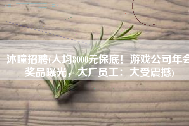 沐瞳招聘(人均8000元保底！游戏公司年会奖品曝光，大厂员工：大受震撼)