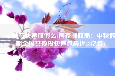 中秋节快递放假么(国家邮政局：中秋假期全国共揽投快递包裹近18亿件)