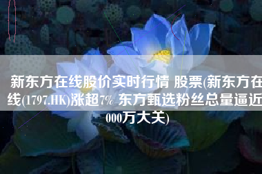新东方在线股价实时行情 股票(新东方在线(1797.HK)涨超7% 东方甄选粉丝总量逼近2000万大关)