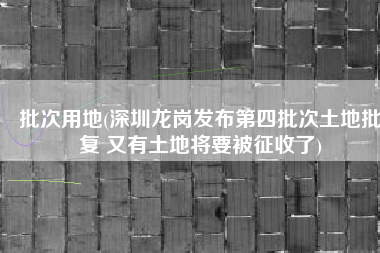 批次用地(深圳龙岗发布第四批次土地批复 又有土地将要被征收了)