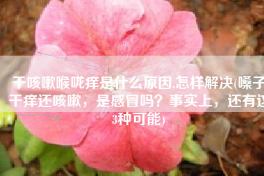 干咳嗽喉咙痒是什么原因,怎样解决(嗓子干痒还咳嗽，是感冒吗？事实上，还有这3种可能)