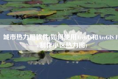 城市热力图软件(如何使用ArcGIS和ArcGIS Pro制作小区热力图)