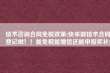 技术咨询合同免税政策(快来做技术合同登记啦！！能免税能增信还能申报奖补)