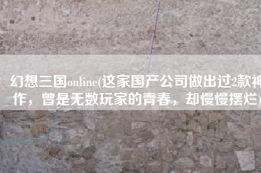 幻想三国online(这家国产公司做出过2款神作，曾是无数玩家的青春，却慢慢摆烂)